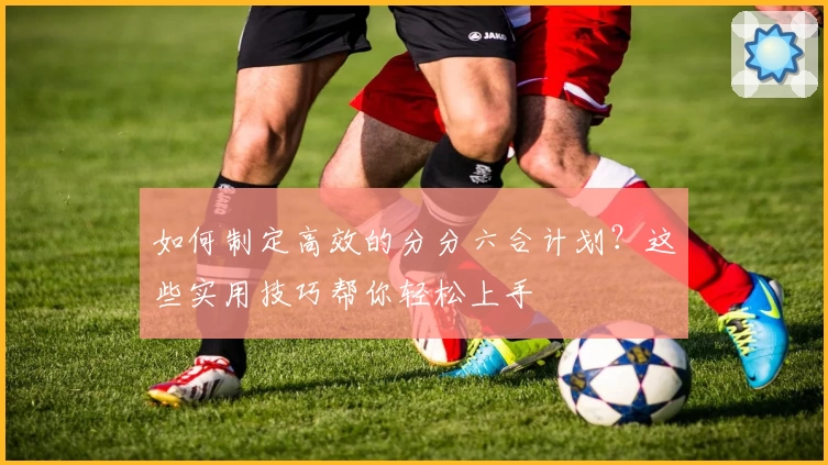 如何制定高效的分分六合计划？这些实用技巧帮你轻松上手