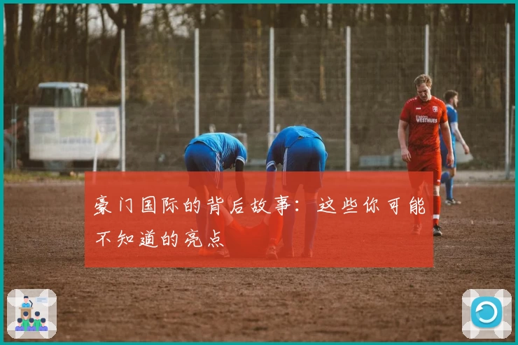 豪门国际的背后故事：这些你可能不知道的亮点