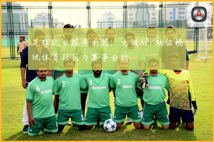 足球比分服务利器：九游APP助你畅玩体育社区与赛事分析