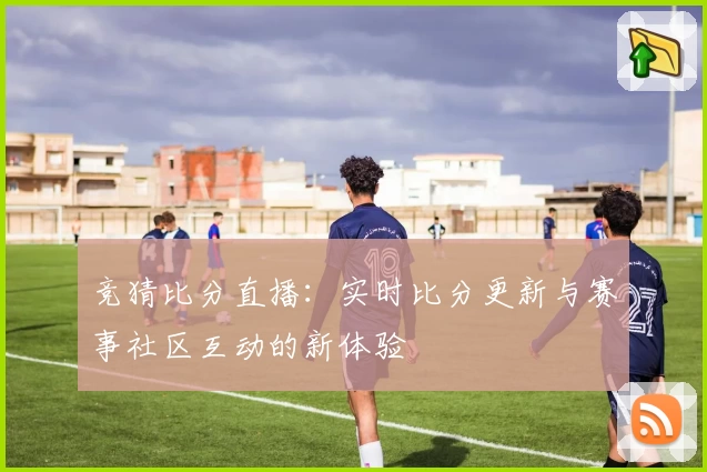 竞猜比分直播：实时比分更新与赛事社区互动的新体验