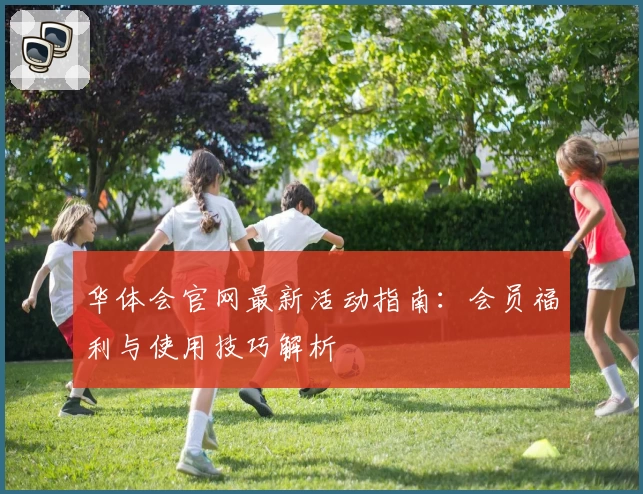 华体会官网最新活动指南：会员福利与使用技巧解析