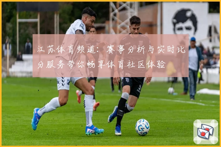江苏体育频道:赛事分析与实时比分服务带你畅享体育社区体验