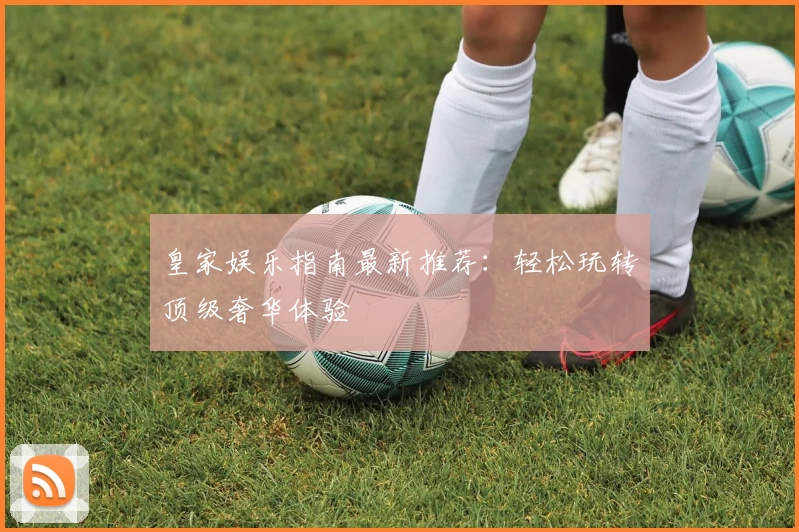 皇家娱乐指南最新推荐：轻松玩转顶级奢华体验