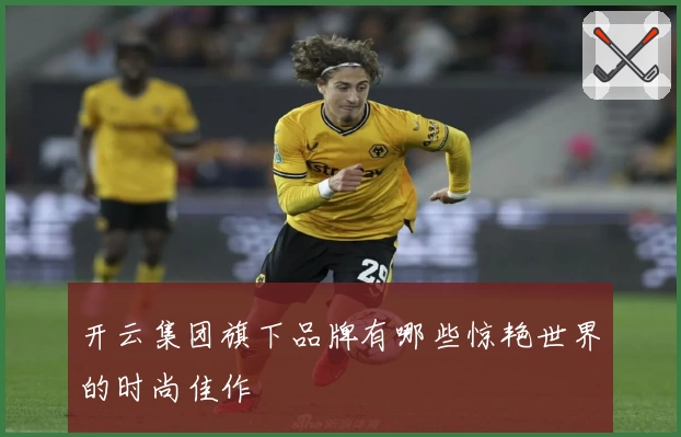 开云集团旗下品牌有哪些惊艳世界的时尚佳作