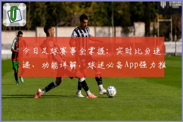 今日足球赛事全掌握：实时比分速递、功能详解，球迷必备App强力推荐