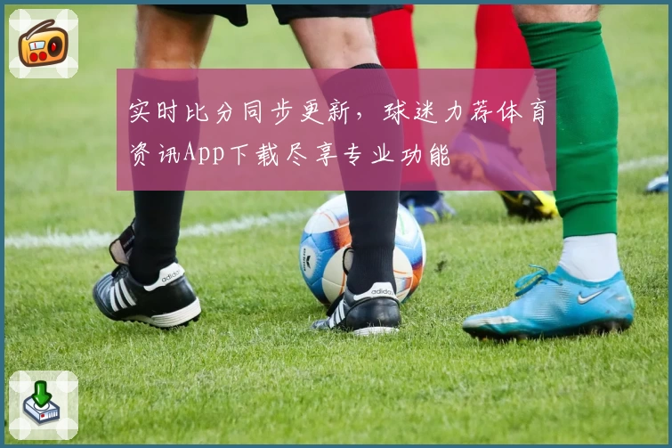 实时比分同步更新,球迷力荐体育资讯App下载尽享专业功能
