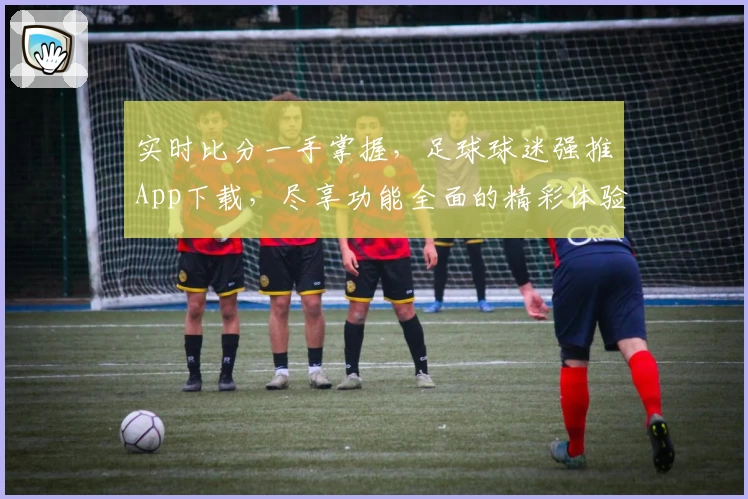 实时比分一手掌握，足球球迷强推App下载，尽享功能全面的精彩体验
