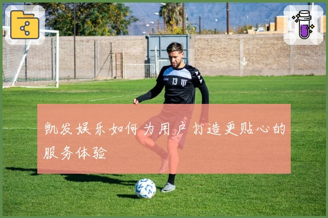 凯发娱乐如何为用户打造更贴心的服务体验