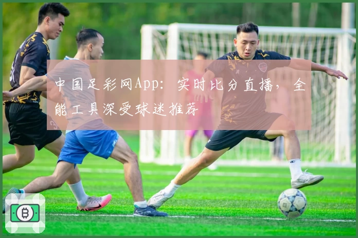 中国足彩网App：实时比分直播，全能工具深受球迷推荐