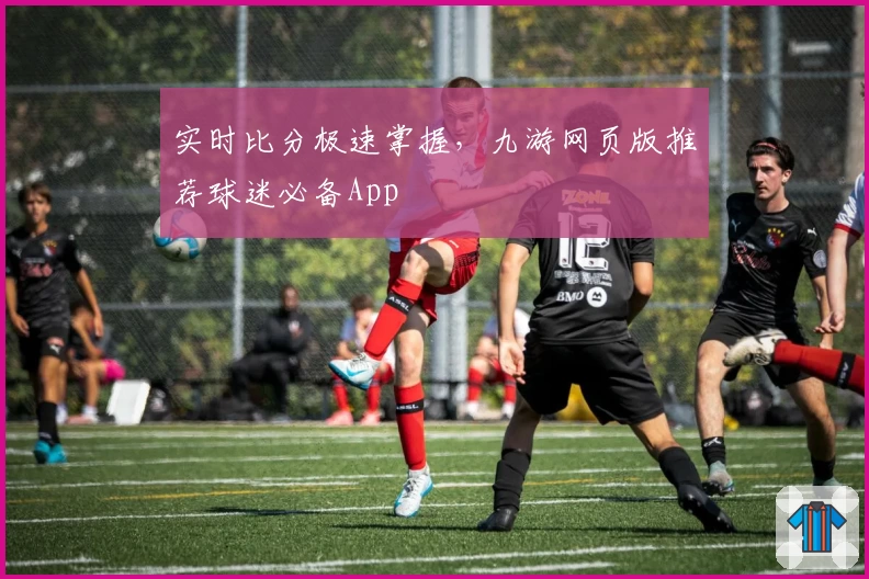 实时比分极速掌握,九游网页版推荐球迷必备App