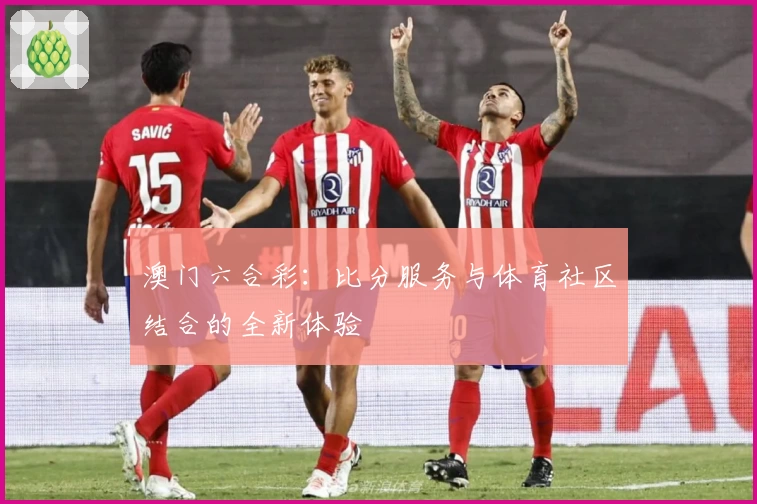 澳门六合彩：比分服务与体育社区结合的全新体验
