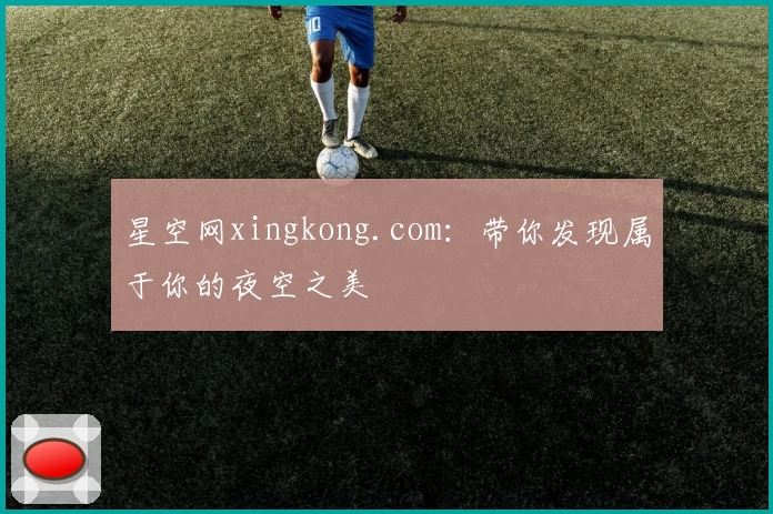 星空网xingkong.com:带你发现属于你的夜空之美