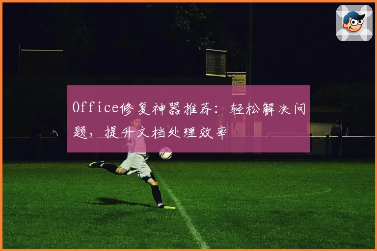 Office修复神器推荐：轻松解决问题，提升文档处理效率