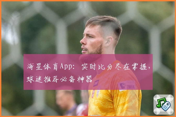 海星体育App：实时比分尽在掌握，球迷推荐必备神器