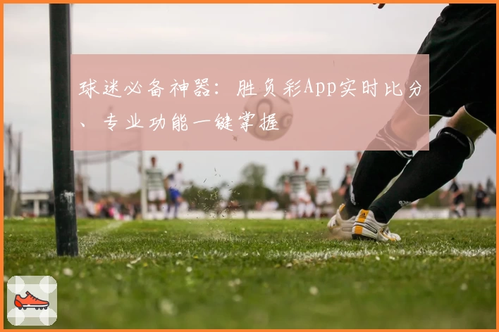 球迷必备神器：胜负彩App实时比分、专业功能一键掌握