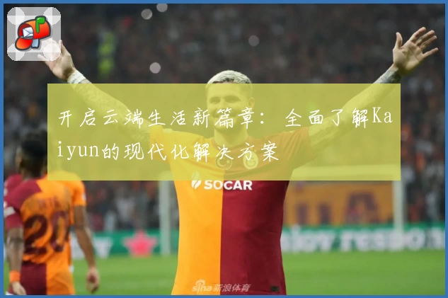 开启云端生活新篇章:全面了解Kaiyun的现代化解决方案
