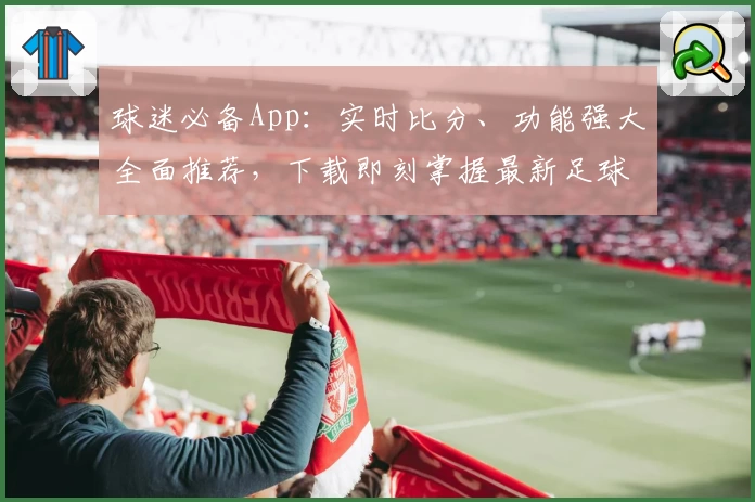 球迷必备App：实时比分、功能强大全面推荐，下载即刻掌握最新足球动态