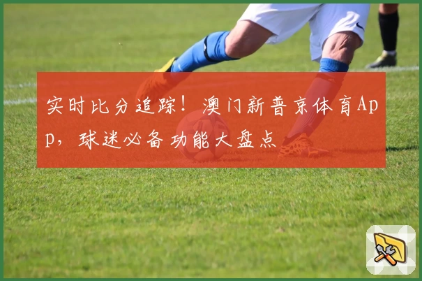 实时比分追踪!澳门新普京体育App,球迷必备功能大盘点