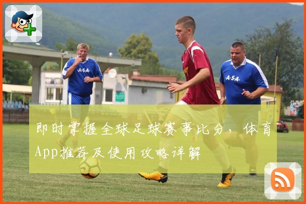 即时掌握全球足球赛事比分,体育App推荐及使用攻略详解