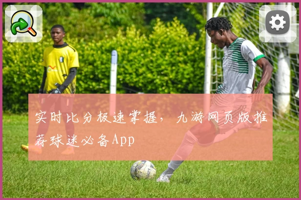 实时比分极速掌握，九游网页版推荐球迷必备App