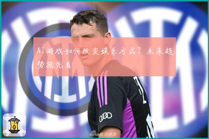 AI游戏如何改变娱乐方式？未来趋势抢先看