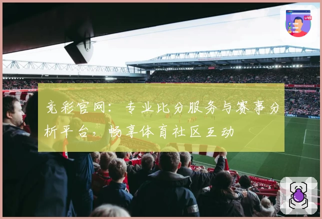 竞彩官网：专业比分服务与赛事分析平台，畅享体育社区互动