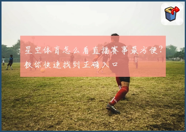 星空体育怎么看直播赛事最方便?教你快速找到正确入口
