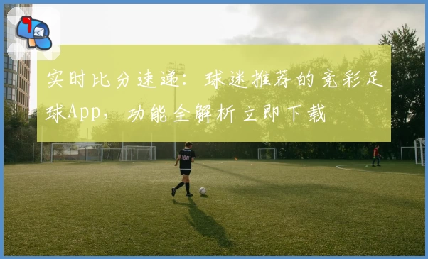实时比分速递：球迷推荐的竞彩足球App，功能全解析立即下载