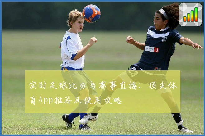 实时足球比分与赛事直播：顶尖体育App推荐及使用攻略