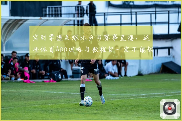 实时掌握足球比分与赛事直播，这些体育App攻略与教程你一定不能错过