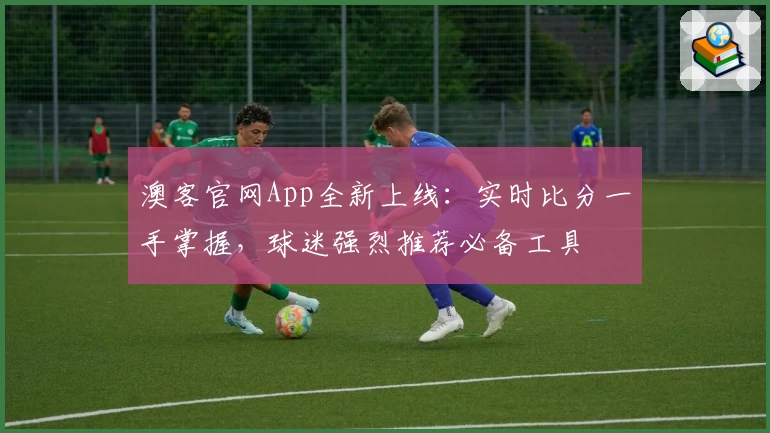澳客官网App全新上线:实时比分一手掌握,球迷强烈推荐必备工具