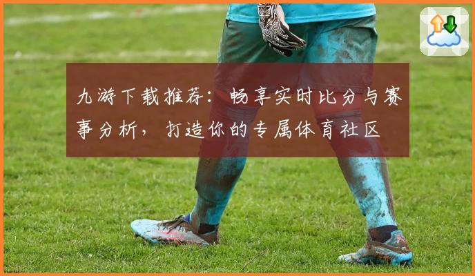 九游下载推荐：畅享实时比分与赛事分析，打造你的专属体育社区