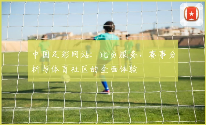 中国足彩网站:比分服务、赛事分析与体育社区的全面体验