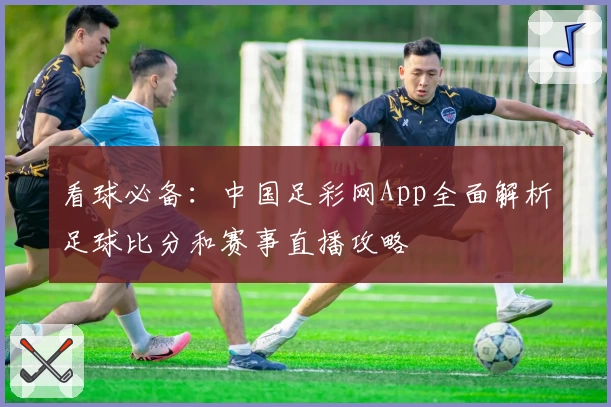 看球必备：中国足彩网App全面解析足球比分和赛事直播攻略