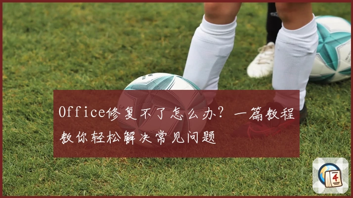 Office修复不了怎么办？一篇教程教你轻松解决常见问题