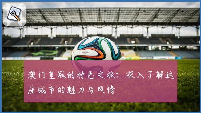 澳门皇冠的特色之旅：深入了解这座城市的魅力与风情