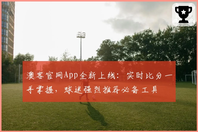澳客官网App全新上线:实时比分一手掌握,球迷强烈推荐必备工具
