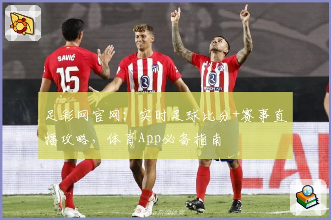 足彩网官网:实时足球比分+赛事直播攻略,体育App必备指南