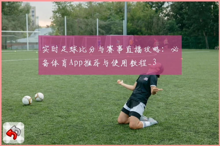 实时足球比分与赛事直播攻略:必备体育App推荐与使用教程_3