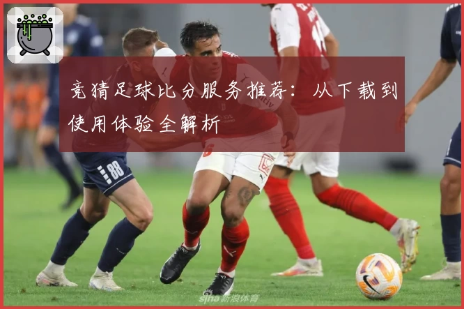 竞猜足球比分服务推荐：从下载到使用体验全解析