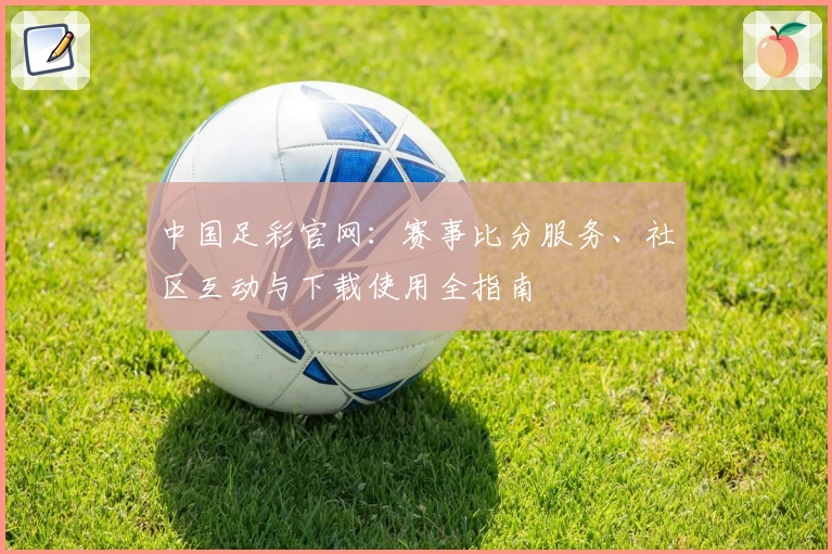 中国足彩官网：赛事比分服务、社区互动与下载使用全指南