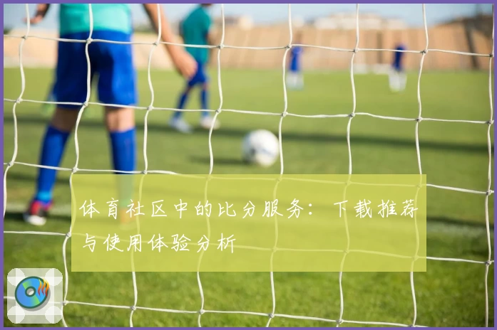 体育社区中的比分服务：下载推荐与使用体验分析