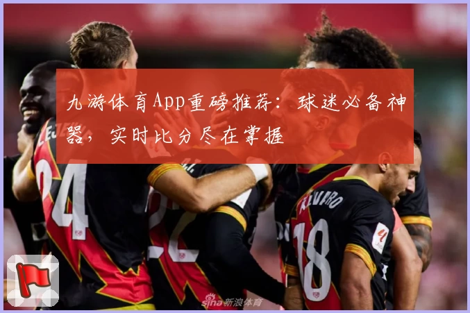 九游体育App重磅推荐：球迷必备神器，实时比分尽在掌握