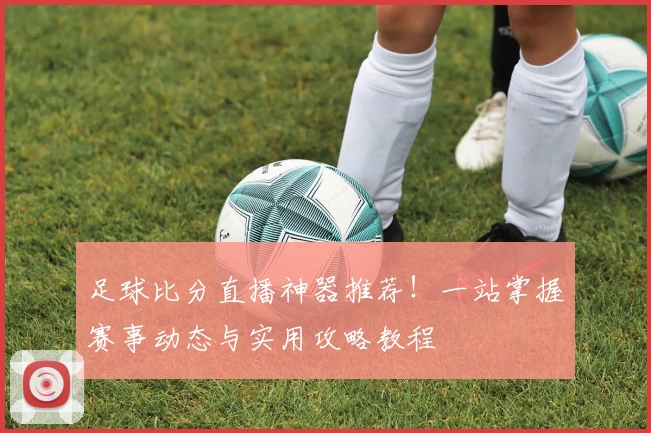 足球比分直播神器推荐!一站掌握赛事动态与实用攻略教程