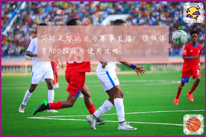 实时足球比分与赛事直播：顶级体育App推荐与使用攻略