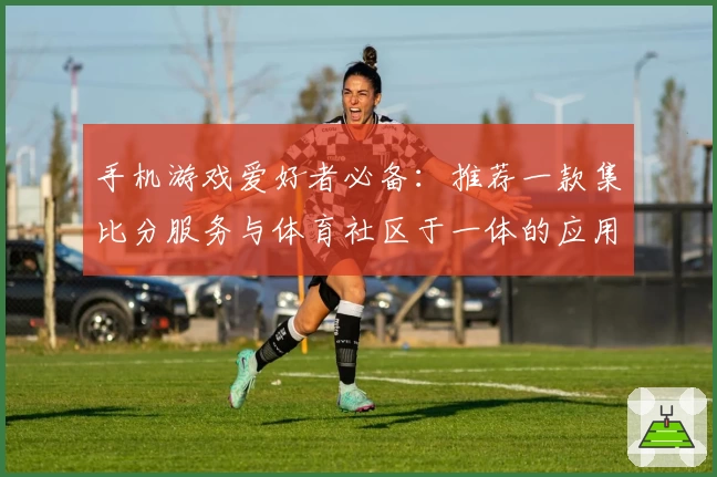 手机游戏爱好者必备：推荐一款集比分服务与体育社区于一体的应用