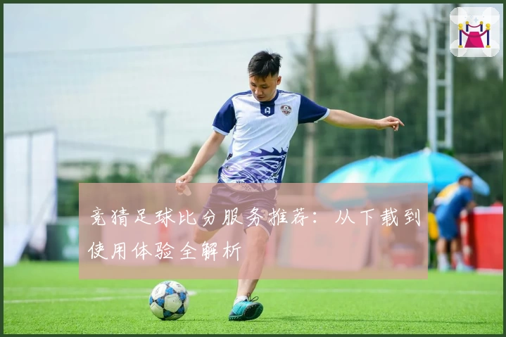 竞猜足球比分服务推荐：从下载到使用体验全解析