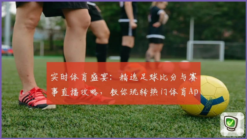 实时体育盛宴：精选足球比分与赛事直播攻略，教你玩转热门体育App