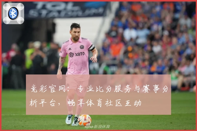 竞彩官网：专业比分服务与赛事分析平台，畅享体育社区互动
