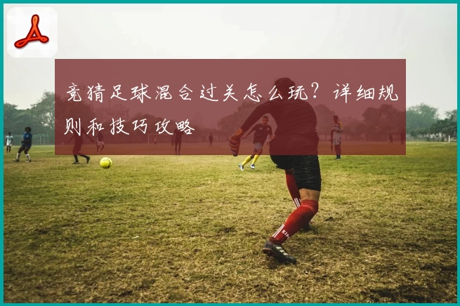 竞猜足球混合过关怎么玩?详细规则和技巧攻略